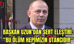 Başkan Uzun’dan sert eleştiri: “Bu ölüm hepimizin utancıdır”