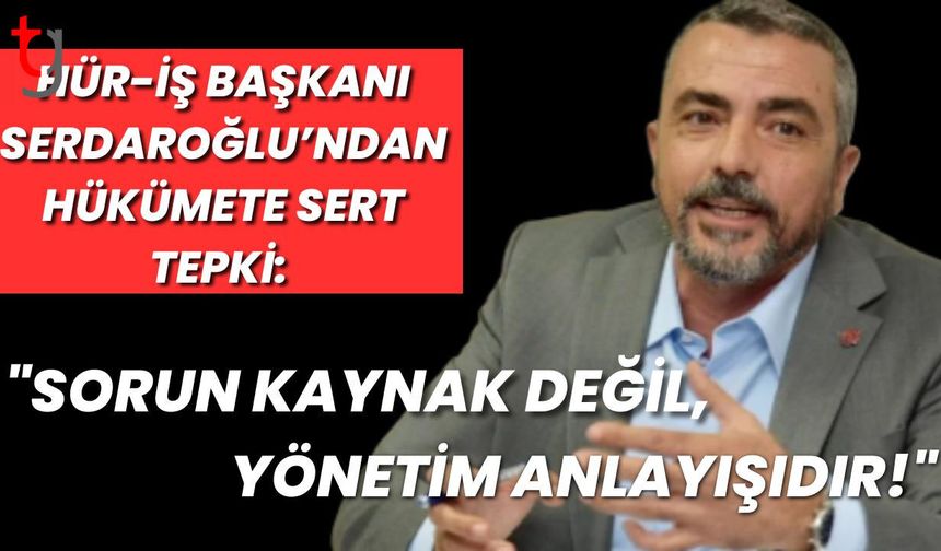 Hür-İş Başkanı Serdaroğlu’ndan Hükümete Sert Tepki: "Sorun Kaynak Değil, Yönetim Anlayışıdır!"