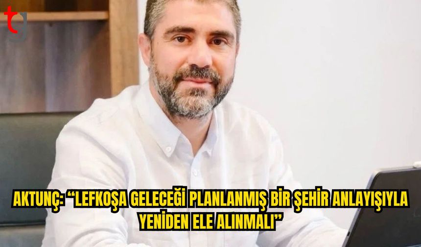 Aktunç: “Lefkoşa Geleceği Planlanmış Bir Şehir Anlayışıyla Yeniden Ele Alınmalı”